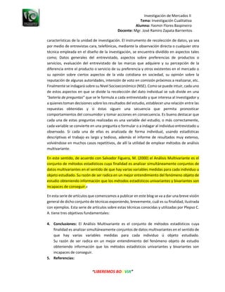 Investigación de Mercados II
Tema: Investigación Cualitativa
Alumna: Yasmin Flores Baspineiro
Docente: Mgr. José Ramiro Zapata Barrientos
“LIBEREMOS BOLIVIA”
características de la unidad de investigación. El instrumento de recolección de datos, ya sea
por medio de entrevistas cara, telefónicas, mediante la observación directa o cualquier otra
técnica empleada en el diseño de la investigación, se encuentra dividido en aspectos tales
como; Datos generales del entrevistado, aspectos sobre preferencias de productos o
servicios, evaluación del entrevistado de las marcas que adquiere y su percepción de la
diferencia entre el producto o servicio de su preferencia y otros existentes en el mercado o
su opinión sobre ciertos aspectos de la vida cotidiana en sociedad, su opinión sobre la
reputación de algunas autoridades, intensión de voto en comisión próximos a realizarse, etc.
Finalmente se indagará sobre su Nivel Socioeconómico (NSE). Como se puede intuir, cada uno
de estos aspectos en que se divide la recolección del dato individual se sub divide en una
“batería de preguntas” que se le formula a cada entrevistado y que interesa al investigador y
a quienes toman decisiones sobre los resultados del estudio, establecer una relación entre las
repuestas obtenidas y si éstas siguen una secuencia que permita pronosticar
comportamientos del consumidor y tomar acciones en consecuencia. Es bueno destacar que
cada una de estas preguntas realizadas es una variable del estudio, o más correctamente,
cada variable se convierte en una pregunta o formular o a indagar al individuo entrevistado u
observado. Si cada una de ellas es analizada de forma individual, usando estadísticas
descriptivas el trabajo es largo y tedioso, además el informe de resultados muy extenso,
volviéndose en muchos casos repetitivos, de allí la utilidad de emplear métodos de análisis
multivariante.
En este sentido, de acuerdo con Salvador Figuera, M. (2000) el Análisis Multivariante es el
conjunto de métodos estadísticos cuya finalidad es analizar simultáneamente conjuntos de
datos multivariantes en el sentido de que hay varias variables medidas para cada individuo u
objeto estudiado. Su razón de ser radica en un mejor entendimiento del fenómeno objeto de
estudio obteniendo información que los métodos estadísticos univariantes y bivariantes son
incapaces de conseguir.4
En esta serie de artículos que comenzamos a publicar en este blog se va a dar una breve visión
general de dicho conjunto de técnicas exponiendo, brevemente, cuál es su finalidad, ilustrada
con ejemplos. Esta serie de artículos sobre estas técnicas conocidas y utilizadas por Plepso C.
A. tiene tres objetivos fundamentales:
4. Conclusiones: El Análisis Multivariante es el conjunto de métodos estadísticos cuya
finalidad es analizar simultáneamente conjuntos de datos multivariantes en el sentido de
que hay varias variables medidas para cada individuo ú objeto estudiado.
Su razón de ser radica en un mejor entendimiento del fenómeno objeto de estudio
obteniendo información que los métodos estadísticos univariantes y bivariantes son
incapaces de conseguir.
5. Referencias:
 