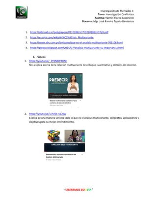 Investigación de Mercados II
Tema: Investigación Cualitativa
Alumna: Yasmin Flores Baspineiro
Docente: Mgr. José Ramiro Zapata Barrientos
“LIBEREMOS BOLIVIA”
1. https://ddd.uab.cat/pub/papers/02102862n37/02102862n37p9.pdf
2. https://es.ryte.com/wiki/An%C3%A1lisis_Multivariante
3. https://www.abc.com.py/articulos/que-es-el-analisis-multivariante-705106.html
4. https://plepso.blogspot.com/2015/07/analisis-multivariante-su-importancia.html
6. Videos:
1. https://youtu.be/_3YKNZW2HNc
Nos explica acerca de la relación multivariante de enfoque cuantitativo y criterios de elección.
2. https://youtu.be/u7ME6-6o2xw
Explica de una manera sencilla todo lo que es el análisis multivariante, conceptos, aplicaciones y
objetivos para su mejor entendimiento.
 