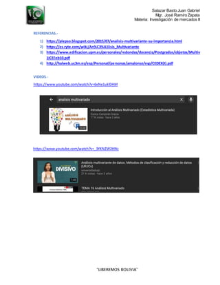 Salazar Basto Juan Gabriel
Mgr. José Ramiro Zapata
Materia: Investigación de mercados II
“LIBEREMOS BOLIVIA”
REFERENCIAS.-
1) https://plepso.blogspot.com/2015/07/analisis-multivariante-su-importancia.html
2) https://es.ryte.com/wiki/An%C3%A1lisis_Multivariante
3) https://www.edificacion.upm.es/personales/redondas/docencia/Postgrados/objetos/Multiv
1ICEFeb10.pdf
4) http://halweb.uc3m.es/esp/Personal/personas/amalonso/esp/CEDEX(I).pdf
VIDEOS.-
https://www.youtube.com/watch?v=6xNe1uklDHM
https://www.youtube.com/watch?v=_3YKNZW2HNc
 
