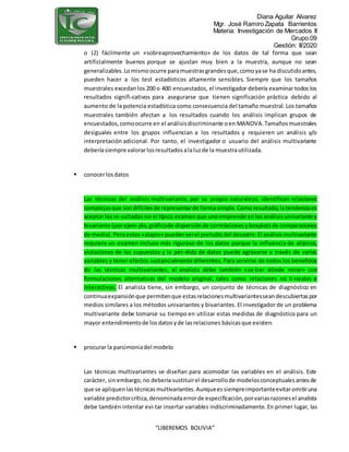 Diana Aguilar Alvarez
Mgr. José Ramiro Zapata Barrientos
Materia: Investigación de Mercados II
Grupo:09
Gestión: II/2020
“LIBEREMOS BOLIVIA”
o (2) fácilmente un «sobreaprovechamiento» de los datos de tal forma que sean
artificialmente buenos porque se ajustan muy bien a la muestra, aunque no sean
generalizables.Lomismoocurre paramuestrasgrandesque,comoyase ha discutidoantes,
pueden hacer a los test estadísticos altamente sensibles. Siempre que los tamaños
muestrales excedanlos 200 o 400 encuestados, el investigador debería examinar todos los
resultados signifi-cativos para asegurarse que tienen significación práctica debido al
aumento de la potencia estadística como consecuencia del tamaño muestral. Los tamaños
muestrales también afectan a los resultados cuando los análisis implican grupos de
encuestados,comoocurre en el análisisdiscriminante oen MANOVA.Tamañosmuestrales
desiguales entre los grupos influencian a los resultados y requieren un análisis y/o
interpretación adicional. Por tanto, el investigador o usuario del análisis multivariante
deberíasiempre valorarlosresultadosalaluzde la muestrautilizada.
 conocerlosdatos
Las técnicas del análisis multivariante, por su propia naturaleza, identifican relaciones
complejasque sondifícilesde representarde formasimple.Comoresultado,latendenciaes
aceptar losre-sultadossinel típico examenque unoemprende enlosanálisisunivariantey
bivariante (porejem-plo,gráficode dispersiónde correlacionesyboxplotsde comparaciones
de media).Peroestos«atajos» puedenserel preludiodel desastre.El análisismultivariante
requiere un examen incluso más riguroso de los datos porque la influencia de atípicos,
violaciones de los supuestos y la pér-dida de datos puede agravarse a través de varias
variables y tener efectos sustancialmente diferentes. Para servirse de todos los beneficios
de las técnicas multivariantes, el analista debe también «sa-ber dónde mirar» con
formulaciones alternativas del modelo original, tales como relaciones no li-neales e
interactivas. El analista tiene, sin embargo, un conjunto de técnicas de diagnóstico en
continuaexpansiónque permitenque estasrelacionesmultivariantesseandescubiertaspor
medios similares a los métodos univariantes y bivariantes. El investigador de un problema
multivariante debe tomarse su tiempo en utilizar estas medidas de diagnóstico para un
mayor entendimientode losdatosyde lasrelaciones básicasque existen.
 procurar la parsimoniadel modelo
Las técnicas multivariantes se diseñan para acomodar las variables en el análisis. Este
carácter, sin embargo,no debería sustituirel desarrollode modelosconceptualesantesde
que se apliquenlas técnicasmultivariantes.Aunqueessiempreimportanteevitaromitiruna
variable predictorcrítica,denominadaerrorde especificación,porvariasrazonesel analista
debe también intentar evi-tar insertar variables indiscriminadamente. En primer lugar, las
 
