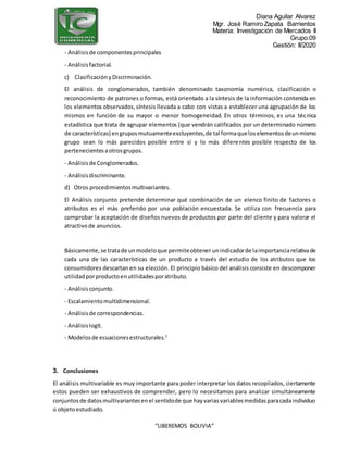 Diana Aguilar Alvarez
Mgr. José Ramiro Zapata Barrientos
Materia: Investigación de Mercados II
Grupo:09
Gestión: II/2020
“LIBEREMOS BOLIVIA”
- Análisisde componentesprincipales
- Análisisfactorial.
c) ClasificaciónyDiscriminación.
El análisis de conglomerados, también denominado taxonomía numérica, clasificación o
reconocimiento de patrones o formas, está orientado a la síntesis de la información contenida en
los elementos observados,síntesis llevada a cabo con vistas a establecer una agrupación de los
mismos en función de su mayor o menor homogeneidad. En otros términos, es una técnica
estadística que trata de agrupar elementos (que vendrán calificados por un determinado número
de características) engruposmutuamenteexcluyentes,de tal formaqueloselementosdeunmismo
grupo sean lo más parecidos posible entre sí y lo más diferentes posible respecto de los
pertenecientesaotrosgrupos.
- Análisisde Conglomerados.
- Análisisdiscriminante.
d) Otros procedimientosmultivariantes.
El Análisis conjunto pretende determinar qué combinación de un elenco finito de factores o
atributos es el más preferido por una población encuestada. Se utiliza con frecuencia para
comprobar la aceptación de diseños nuevos de productos por parte del cliente y para valorar el
atractivode anuncios.
Básicamente,se tratade unmodeloque permiteobtener unindicadorde laimportanciarelativade
cada una de las características de un producto a través del estudio de los atributos que los
consumidores descartan en su elección. El principio básico del análisis consiste en descomponer
utilidadporproductoenutilidadesporatributo.
- Análisisconjunto.
- Escalamientomultidimensional.
- Análisisde correspondencias.
- Análisislogit.
- Modelosde ecuacionesestructurales.5
3. Conclusiones
El análisis multivariable es muy importante para poder interpretar los datos recopilados, ciertamente
estos pueden ser exhaustivos de comprender, pero lo necesitamos para analizar simultáneamente
conjuntosde datosmultivariantesenel sentidode que hayvariasvariablesmedidasparacadaindividuo
ú objetoestudiado.
 