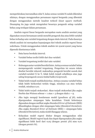 4 Analisis Multivariat
memperkirakan/meramalkan nilai Y, kalau semua variabel X sudah diketahui
nilainya, dengan menggunakan persamaan regresi berganda yang dibentuk
dengan menggunakan metode kuadrat terkecil (least square method).
Disamping itu juga untuk mengetahui besarnya pengaruh setiap variabel
bebas yang terdapat dalam persamaan.
Analisis regresi linear berganda merupakan suatu analisis asosiasi yang
digunakan secara bersamaan untuk meneliti pengaruh dua atau lebih variabel
bebas terhadap satu variabel tergantung dengan skala interval. Pada dasarnya
teknik analisis ini merupakan kepanjangan dari teknik analisis regresi linear
sederhana. Untuk menggunakan teknik analisis ini syarat-syarat yang harus
dipenuhi diantaranya ialah:
	 Data harus berskala interval.
 	
Variabel bebas terdiri lebih dari dua variabel.
 	 Variabel tergantung terdiri dari satu variabel.
	 Hubunganantarvariabelbersifatlinier.Artinyasemuavariabel bebas
mempengaruhi variabel tergantung. Pengertian ini secara teknis
disebut bersifat rekursif, maksudnya pengaruh bersifat searah dari
variabel-variabel X ke Y, tidak boleh terjadi sebaliknya atau juga
saling berpengaruh secara timbal balik (reciprocal).
 	 Tidak boleh terjadi multikolinieritas. Artinya sesama variabel bebas
tidak boleh berkorelasi terlalu tinggi, misalnya o,9 atau terlalu
rendah, misalnya o,o1.
 	 Tidak boleh terjadi otokorelasi. Akan terjadi otokorelasi jika angka
Durbin dan Watson sebesar < 1 atau > 3 dengan skala 1 -4.
	 Jika ingin menguji keselarasan model (goodness of fit), maka
dipergunakan simpangan baku kesalahan. Untuk kriterianya
digunakan dengan melihat angka Standard Error of Estimate (SEE)
dibandingkan dengan nilai simpangan baku (Standard Deviation).
Jika angka Standard Error of Estimate (SEE) < simpangan baku
(Standard Deviation), maka model dianggap selaras.
	 Kelayakan model regresi diukur dengan menggunakan nilai
signifikansi. Model regresi layak dan dapat dipergunakan jika angka
signifikansi lebih kecil dari 0,05 (dengan presisi 5%) atau 0,01
(dengan presisi 1%).
 
