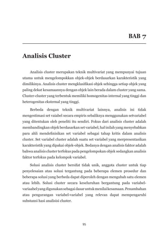 95
BAB 7
Analisis Cluster
Analisis cluster merupakan teknik multivariat yang mempunyai tujuan
utama untuk mengelompokkan objek-objek berdasarkan karakteristik yang
dimilikinya. Analisis cluster mengklasifikasi objek sehingga setiap objek yang
paling dekat kesamaannya dengan objek lain berada dalam cluster yang sama.
Cluster-cluster yang terbentuk memiliki homogenitas internal yang tinggi dan
heterogenitas eksternal yang tinggi.
Berbeda dengan teknik multivariat lainnya, analisis ini tidak
mengestimasi set vaiabel secara empiris sebaliknya menggunakan setvariabel
yang ditentukan oleh peneliti itu sendiri. Fokus dari analisis cluster adalah
membandingkan objek berdasarkan set variabel, hal inilah yang menyebabkan
para ahli mendefinisikan set variabel sebagai tahap kritis dalam analisis
cluster. Set variabel cluster adalah suatu set variabel yang merpresentasikan
karakteristik yang dipakai objek-objek. Bedanya dengan analisis faktor adalah
bahwa analisis cluster terfokus pada pengelompokan objek sedangkan analisis
faktor terfokus pada kelompok variabel.
Solusi analisis cluster bersifat tidak unik, anggota cluster untuk tiap
penyelesaian atau solusi tergantung pada beberapa elemen prosedur dan
beberapa solusi yang berbeda dapat diperoleh dengan mengubah satu elemen
atau lebih. Solusi cluster secara keseluruhan bergantung pada variabel-
variaabelyangdigunakansebagaidasaruntukmenilaikesamaan.Penambahan
atau pengurangan variabel-variabel yang relevan dapat mempengaruhi
substansi hasi analisisi cluster.
 