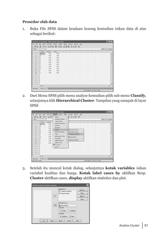 97
Analisis Cluster
Prosedur olah data
1. 	 Buka File SPSS dalam keadaan kosong kemudian isikan data di atas
sebagai berikut:
2. 	 Dari Menu SPSS pilih menu analyze kemudian pilih sub menu Classify,
selanjutnya klik Hierarchical Cluster. Tampilan yang nampak di layar
SPSS
3. 	 Setelah itu muncul kotak dialog, selanjutnya kotak variables isikan
variabel kualitas dan harga. Kotak label cases by aktifkan Resp.
Cluster aktifkan cases, display aktifkan statistics dan plot.
 