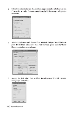 98 Analisis Multivariat
4. 	 Setelah itu klik statistics, dan aktifkan Agglomeration Schedule dan
Proximity Matrix, Cluster membership biarkan none, selanjutnya
continue.
5. 	 Setelah itu klik method, dan aktifkan Nearest neighbor dan interval
pilih Euclidean distance dan standardize pilih standardized
Zscore, selanjutnya continue.
6. 	 Setelah itu klik plot, dan aktifkan Dendogram dan all cluster,
selanjutnya continue.
 
