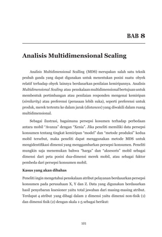 101
BAB 8
Analisis Multidimensional Scaling
Analisis Multidimensional Scalling (MDS) merupakan salah satu teknik
peubah ganda yang dapat digunakan untuk menentukan posisi suatu obyek
relatif terhadap obyek lainnya berdasarkan penilaian kemiripannya. Analisis
Multidimensional Scaling atau penskalaan multidimensional bertujuan untuk
membentuk pertimbangan atau penilaian responden mengenai kemiripan
(similarity) atau preferensi (perasaan lebih suka), seperti preferensi untuk
produk, merek tertentu ke dalam jarak (distances) yang diwakili dalam ruang
multidimensional.
Sebagai ilustrasi, bagaimana persepsi kosumen terhadap perbedaan
antara mobil “Avanza” dengan “Xenia”. Jika peneliti memiliki data persepsi
konsumen tentang tingkat kemiripan “model” dan “metode produksi” kedua
mobil tersebut, maka peneliti dapat menggunakan metode MDS untuk
mengidentifikasi dimensi yang menggambarkan persepsi konsumen. Peneliti
mungkin saja menemukan bahwa “harga” dan “aksesoris” mobil sebagai
dimensi dari peta posisi dua-dimensi merek mobil, atau sebagai faktor
pembeda dari persepsi konsumen mobil.
Kasus yang akan dibahas
Peneliti ingin mengetahui penskalaan atribut pelayanan berdasarkan persepsi
konsumen pada perusahaan X, Y dan Z. Data yang digunakan berdasarkan
hasil penyebaran kuesioner yaitu total jawaban dari masing-masing atribut.
Terdapat 4 atribut yang dibagi dalam 2 dimensi yaitu dimensi non-fisik (1)
dan dimensi fisik (2) dengan skala 1-5 sebagai berikut:
 