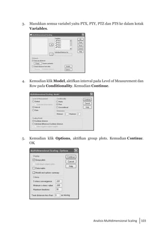 103
Analisis Multidimensional Scaling
3. 	 Masukkan semua variabel yaitu PTX, PTY, PTZ dan PTS ke dalam kotak
Variables.
	
4. 	 Kemudian klik Model, aktifkan interval pada Level of Measurement dan
Row pada Conditionality. Kemudian Continue.
	
5. 	 Kemudian klik Options, aktifkan group plots. Kemudian Continue.
OK
	
 