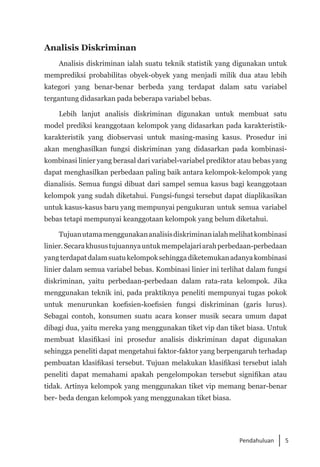 5
Pendahuluan
Analisis Diskriminan
Analisis diskriminan ialah suatu teknik statistik yang digunakan untuk
memprediksi probabilitas obyek-obyek yang menjadi milik dua atau lebih
kategori yang benar-benar berbeda yang terdapat dalam satu variabel
tergantung didasarkan pada beberapa variabel bebas.
Lebih lanjut analisis diskriminan digunakan untuk membuat satu
model prediksi keanggotaan kelompok yang didasarkan pada karakteristik-
karakteristik yang diobservasi untuk masing-masing kasus. Prosedur ini
akan menghasilkan fungsi diskriminan yang didasarkan pada kombinasi-
kombinasi linier yang berasal dari variabel-variabel prediktor atau bebas yang
dapat menghasilkan perbedaan paling baik antara kelompok-kelompok yang
dianalisis. Semua fungsi dibuat dari sampel semua kasus bagi keanggotaan
kelompok yang sudah diketahui. Fungsi-fungsi tersebut dapat diaplikasikan
untuk kasus-kasus baru yang mempunyai pengukuran untuk semua variabel
bebas tetapi mempunyai keanggotaan kelompok yang belum diketahui.
Tujuanutamamenggunakananalisisdiskriminanialahmelihatkombinasi
linier.Secarakhusustujuannyauntukmempelajariarahperbedaan-perbedaan
yangterdapatdalamsuatukelompoksehinggadiketemukanadanyakombinasi
linier dalam semua variabel bebas. Kombinasi linier ini terlihat dalam fungsi
diskriminan, yaitu perbedaan-perbedaan dalam rata-rata kelompok. Jika
menggunakan teknik ini, pada praktiknya peneliti mempunyai tugas pokok
untuk menurunkan koefisien-koefisien fungsi diskriminan (garis lurus).
Sebagai contoh, konsumen suatu acara konser musik secara umum dapat
dibagi dua, yaitu mereka yang menggunakan tiket vip dan tiket biasa. Untuk
membuat klasifikasi ini prosedur analisis diskriminan dapat digunakan
sehingga peneliti dapat mengetahui faktor-faktor yang berpengaruh terhadap
pembuatan klasifikasi tersebut. Tujuan melakukan klasifikasi tersebut ialah
peneliti dapat memahami apakah pengelompokan tersebut signifikan atau
tidak. Artinya kelompok yang menggunakan tiket vip memang benar-benar
ber- beda dengan kelompok yang menggunakan tiket biasa.
 