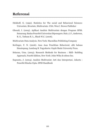 105
Referensi
Diekhoff, G. (1992). Statistics for The social and Behavioral Sciences:
Univariate, Bivariate, Multivariate. USA: Wm.C. Brown Publisher
Ghozali, I. (2005). Aplikasi Analisis Multivariate dengan Program SPSS.
Semarang: Badan Penerbit Universitas Diponegoro. Hair, J, F., Anderson,
R. E., Tatham R. L., Black W,C. (2006).
Multivariate Data Analysis. New York: Macmillan Publishing Company
Kerlinger, F. N. (2006). Asas Asas Penelitian Behavioral. alih bahasa
Simatupang, Landung R. Yogyakarta: Gajah Mada University Press.
Sekaran, Uma. (2003). Research Methods for Business : Skill- Building
Approach, Fourth Edition, New York: John Wiley & nSons Inc.
Supranto, J. (2004). Analisis Multivariat: Arti dan Interpretasi. Jakarta :
Penerbit Rineka Cipta. SPSS Handbook
 