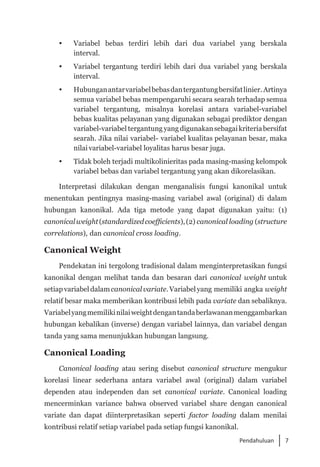 7
Pendahuluan
 	 Variabel bebas terdiri lebih dari dua variabel yang berskala
interval.
	 Variabel tergantung terdiri lebih dari dua variabel yang berskala
interval.
 	 Hubunganantarvariabelbebasdantergantungbersifatlinier. Artinya
semua variabel bebas mempengaruhi secara searah terhadap semua
variabel tergantung, misalnya korelasi antara variabel-variabel
bebas kualitas pelayanan yang digunakan sebagai prediktor dengan
variabel-variabel tergantung yang digunakansebagaikriteriabersifat
searah. Jika nilai variabel- variabel kualitas pelayanan besar, maka
nilai variabel-variabel loyalitas harus besar juga.
 	 Tidak boleh terjadi multikolinieritas pada masing-masing kelompok
variabel bebas dan variabel tergantung yang akan dikorelasikan.
Interpretasi dilakukan dengan menganalisis fungsi kanonikal untuk
menentukan pentingnya masing-masing variabel awal (original) di dalam
hubungan kanonikal. Ada tiga metode yang dapat digunakan yaitu: (1)
canonicalweight(standardizedcoefficients),(2) canonical loading (structure
correlations), dan canonical cross loading.
Canonical Weight
Pendekatan ini tergolong tradisional dalam menginterpretasikan fungsi
kanonikal dengan melihat tanda dan besaran dari canonical weight untuk
setiap variabeldalam canonicalvariate.Variabelyang memiliki angka weight
relatif besar maka memberikan kontribusi lebih pada variate dan sebaliknya.
Variabelyangmemilikinilaiweightdengantandaberlawananmenggambarkan
hubungan kebalikan (inverse) dengan variabel lainnya, dan variabel dengan
tanda yang sama menunjukkan hubungan langsung.
Canonical Loading
Canonical loading atau sering disebut canonical structure mengukur
korelasi linear sederhana antara variabel awal (original) dalam variabel
dependen atau independen dan set canonical variate. Canonical loading
mencerminkan variance bahwa observed variabel share dengan canonical
variate dan dapat diinterpretasikan seperti factor loading dalam menilai
kontribusi relatif setiap variabel pada setiap fungsi kanonikal.
 