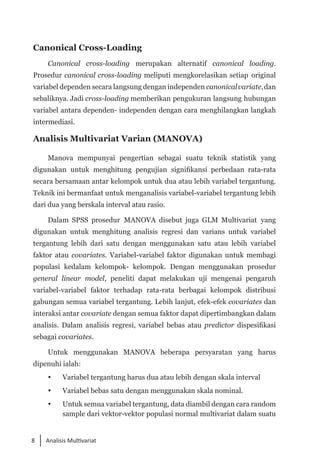 8 Analisis Multivariat
Canonical Cross-Loading
Canonical cross-loading merupakan alternatif canonical loading.
Prosedur canonical cross-loading meliputi mengkorelasikan setiap original
variabel dependen secara langsung dengan independen canonicalvariate,dan
sebaliknya. Jadi cross-loading memberikan pengukuran langsung hubungan
variabel antara dependen- independen dengan cara menghilangkan langkah
intermediasi.
Analisis Multivariat Varian (MANOVA)
Manova mempunyai pengertian sebagai suatu teknik statistik yang
digunakan untuk menghitung pengujian signifikansi perbedaan rata-rata
secara bersamaan antar kelompok untuk dua atau lebih variabel tergantung.
Teknik ini bermanfaat untuk menganalisis variabel-variabel tergantung lebih
dari dua yang berskala interval atau rasio.
Dalam SPSS prosedur MANOVA disebut juga GLM Multivariat yang
digunakan untuk menghitung analisis regresi dan varians untuk variabel
tergantung lebih dari satu dengan menggunakan satu atau lebih variabel
faktor atau covariates. Variabel-variabel faktor digunakan untuk membagi
populasi kedalam kelompok- kelompok. Dengan menggunakan prosedur
general linear model, peneliti dapat melakukan uji mengenai pengaruh
variabel-variabel faktor terhadap rata-rata berbagai kelompok distribusi
gabungan semua variabel tergantung. Lebih lanjut, efek-efek covariates dan
interaksi antar covariate dengan semua faktor dapat dipertimbangkan dalam
analisis. Dalam analisis regresi, variabel bebas atau predictor dispesifikasi
sebagai covariates.
Untuk menggunakan MANOVA beberapa persyaratan yang harus
dipenuhi ialah:
	 Variabel tergantung harus dua atau lebih dengan skala interval
 	 Variabel bebas satu dengan menggunakan skala nominal.
	 Untuk semua variabel tergantung, data diambil dengan cara random
sample dari vektor-vektor populasi normal multivariat dalam suatu
 