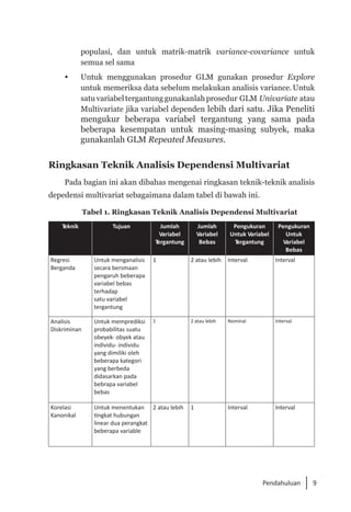 9
Pendahuluan
populasi, dan untuk matrik-matrik variance-covariance untuk
semua sel sama
	 Untuk menggunakan prosedur GLM gunakan prosedur Explore
untuk memeriksa data sebelum melakukan analisis variance.Untuk
satuvariabeltergantunggunakanlahprosedur GLM Univariate atau
Multivariate jika variabel dependen lebih dari satu. Jika Peneliti
mengukur beberapa variabel tergantung yang sama pada
beberapa kesempatan untuk masing-masing subyek, maka
gunakanlah GLM Repeated Measures.
Ringkasan Teknik Analisis Dependensi Multivariat
Pada bagian ini akan dibahas mengenai ringkasan teknik-teknik analisis
depedensi multivariat sebagaimana dalam tabel di bawah ini.
Tabel 1. Ringkasan Teknik Analisis Dependensi Multivariat
Teknik Tujuan Jumlah
Variabel
Tergantung
Jumlah
Variabel
Bebas
Pengukuran
Untuk Variabel
Tergantung
Pengukuran
Untuk
Variabel
Bebas
Regresi
Berganda
Untuk menganalisis
secara bersmaan
pengaruh beberapa
variabel bebas
terhadap
satu variabel
tergantung
1 2 atau lebih Interval Interval
Analisis
Diskriminan
Untuk memprediksi
probabilitas suatu
obeyek- obyek atau
individu- individu
yang dimiliki oleh
beberapa kategori
yang berbeda
didasarkan pada
bebrapa variabel
bebas
1 2 atau lebih Nominal Interval
Korelasi
Kanonikal
Untuk menentukan
tingkat hubungan
linear dua perangkat
beberapa variable
2 atau lebih 1 Interval Interval
 