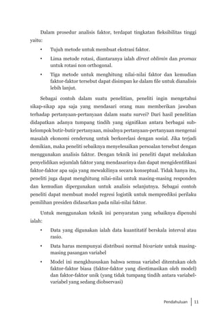 11
Pendahuluan
Dalam prosedur analisis faktor, terdapat tingkatan fleksibilitas tinggi
yaitu:
 	 Tujuh metode untuk membuat ekstrasi faktor.
 	 Lima metode rotasi, diantaranya ialah direct oblimin dan promax
untuk rotasi non orthogonal.
	 Tiga metode untuk menghitung nilai-nilai faktor dan kemudian
faktor-faktor tersebut dapat disimpan ke dalam file untuk dianalisis
lebih lanjut.
Sebagai contoh dalam suatu penelitian, peneliti ingin mengetahui
sikap-sikap apa saja yang mendasari orang mau memberikan jawaban
terhadap pertanyaan-pertanyaan dalam suatu survei? Dari hasil penelitian
didapatkan adanya tumpang tindih yang signifikan antara berbagai sub-
kelompok butir-butir pertanyaan, misalnya pertanyaan-pertanyaan mengenai
masalah ekonomi cenderung untuk berkorelasi dengan sosial. Jika terjadi
demikian, maka peneliti sebaiknya menyelesaikan persoalan tersebut dengan
menggunakan analisis faktor. Dengan teknik ini peneliti dapat melakukan
penyelidikan sejumlah faktor yang mendasarinya dan dapat mengidentifikasi
faktor-faktor apa saja yang mewakilinya secara konseptual. Tidak hanya itu,
peneliti juga dapat menghitung nilai-nilai untuk masing-masing responden
dan kemudian dipergunakan untuk analisis selanjutnya. Sebagai contoh
peneliti dapat membuat model regresi logistik untuk memprediksi perilaku
pemilihan presiden didasarkan pada nilai-nilai faktor.
Untuk menggunakan teknik ini persyaratan yang sebaiknya dipenuhi
ialah:
 	 Data yang digunakan ialah data kuantitatif berskala interval atau
rasio.
	 Data harus mempunyai distribusi normal bivariate untuk masing-
masing pasangan variabel
 	 Model ini mengkhususkan bahwa semua variabel ditentukan oleh
faktor-faktor biasa (faktor-faktor yang diestimasikan oleh model)
dan faktor-faktor unik (yang tidak tumpang tindih antara variabel-
variabel yang sedang diobservasi)
 