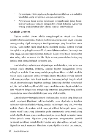 12 Analisis Multivariat
 	 Estimasi yang dihitung didasarkan pada asumsi bahwa semua faktor
unik tidak saling berkorelasi satu dengan lainnya.
	 Persyaratan dasar untuk melakukan penggabungan ialah besar­
nya korelasi antar variabel independen setidak-tidaknya 0,5 karena
prinsip analisis faktor ialah adanya korelasi antar variabel.
Analisis Cluster
Tujuan analisis cluster adalah mengelompokkan obyek atas dasar
karakteristik yang dimiliki. Analisis cluster mengelompokkan obyek sehingga
masing-masing obyek mempunyai kemiripan dengan yang lain dalam suatu
cluster. Hasil cluster suatu obyek harus memiliki internal (within cluster)
homoginitasyangtinggidanmemilikieksternal(betweencluster)heteroginitas
yang tinggi. Kalau pengelompokkan berhasil, maka obyek dalam satu kluster
akan saling dekat satu sama lain jika diplot secara geometri dan cluster yang
berbeda akan saling menjauh satu sama lain.
Analisis cluster sebenarnya mirip dengan analisis faktor yaitu keduanya
menilai suatu struktur. Bedanya, analisis kluster menganalisis obyek
sedangkan analisis faktor menganalisis pengelompokkan variabel. Analisis
cluster dapat digunakan untuk berbagai situasi. Misalkan seorang peneliti
telah mengumpulkan data lewat kuesioner dan menghadapi banyak sekali
jumlah observasi yang ia dapatkan sehingga data yang ada tidak mempunyai
arti jika tidak dikelompokkan lebih lanjut. Analisis cluster dapat melakukan
data reduction dengan cara mengurangi informasi yang terkandung dalam
populasi atau sampel menjadi informasi yang lebih spesifik.
Analisis cluster merupakan suatu teknik analisis statistik yang ditujukan
untuk membuat klasifikasi individu-individu atau obyek-obyek kedalam
kelompok-kelompoklebihkecilyangberbeda satu dengan yang lain. Prosedur
analisis cluster digunakan untuk mengidentifikasi kelompok kasus yang
secara relatif sama yang didasarkan pada karakteristik-karakteristik yang
sudah dipilih dengan menggunakan algoritma yang dapat mengatur kasus
dalam jumlah besar. Algoritma yang digunakan mengharuskan peneliti
membuat spesifikasi jumlah kluster-kluster yang akan dibuat. Metode yang
digunakan untuk membuat klasifikasi dapat dipilih satu dari dua metode,
 