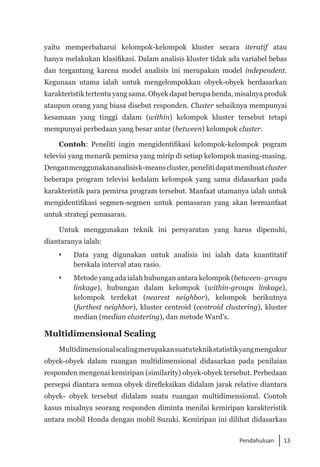 13
Pendahuluan
yaitu memperbaharui kelompok-kelompok kluster secara iteratif atau
hanya melakukan klasifikasi. Dalam analisis kluster tidak ada variabel bebas
dan tergantung karena model analisis ini merupakan model independent.
Kegunaan utama ialah untuk mengelompokkan obyek-obyek berdasarkan
karakteristik tertentu yang sama. Obyek dapat berupa benda, misalnya produk
ataupun orang yang biasa disebut responden. Cluster sebaiknya mempunyai
kesamaan yang tinggi dalam (within) kelompok kluster tersebut tetapi
mempunyai perbedaan yang besar antar (between) kelompok cluster.
Contoh: Peneliti ingin mengidentifikasi kelompok-kelompok pogram
televisi yang menarik pemirsa yang mirip di setiap kelompok masing-masing.
Denganmenggunakananalisisk-meanscluster,penelitidapatmembuatcluster
beberapa program televisi kedalam kelompok yang sama didasarkan pada
karakteristik para pemirsa program tersebut. Manfaat utamanya ialah untuk
mengidentifikasi segmen-segmen untuk pemasaran yang akan bermanfaat
untuk strategi pemasaran.
Untuk menggunakan teknik ini persyaratan yang harus dipenuhi,
diantaranya ialah:
 	 Data yang digunakan untuk analisis ini ialah data kuantitatif
berskala interval atau rasio.
	 Metode yang ada ialah hubungan antara kelompok (between- groups
linkage), hubungan dalam kelompok (within-groups linkage),
kelompok terdekat (nearest neighbor), kelompok berikutnya
(furthest neighbor), kluster centroid (centroid clustering), kluster
median (median clustering), dan metode Ward’s.
Multidimensional Scaling
Multidimensionalscalingmerupakansuatuteknikstatistikyangmengukur
obyek-obyek dalam ruangan multidimensional didasarkan pada penilaian
responden mengenai kemiripan (similarity) obyek-obyek tersebut. Perbedaan
persepsi diantara semua obyek direfleksikan didalam jarak relative diantara
obyek- obyek tersebut didalam suatu ruangan multidimensional. Contoh
kasus misalnya seorang responden diminta menilai kemiripan karakteristik
antara mobil Honda dengan mobil Suzuki. Kemiripan ini dilihat didasarkan
 