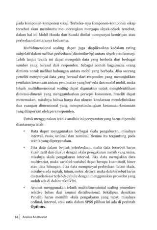 14 Analisis Multivariat
pada komponen-komponen sikap. Terbuka- nya komponen-komponen sikap
tersebut akan membantu me- nerangkan mengapa obyek-obyek tersebut,
dalam hal ini Mobil Honda dan Suzuki dinilai mempunyai kemiripan atau
perbedaan diantaranya keduanya.
Multidimensional scaling dapat juga diaplikasikan kedalam rating
subyektif dalam melihat perbedaan (dissimilarity) antara obyek atau konsep.
Lebih lanjut teknik ini dapat mengolah data yang berbeda dari berbagai
sumber yang berasal dari responden. Sebagai contoh bagaimana orang
diminta untuk melihat hubungan antara mobil yang berbeda. Jika seorang
peneliti mempunyai data yang berasal dari responden yang menunjukkan
penilaian kesamaan antara pembuatan yang berbeda dan model mobil, maka
teknik multidimensional scaling dapat digunakan untuk mengidentifikasi
dimensi-dimensi yang menggambarkan persepsi konsumen. Peneliti dapat
menemukan, misalnya bahwa harga dan ukuran kendaraan mendefinisikan
dua ruangan dimensional yang mempertimbangkan kesamaan-kesamaan
yang dilaporkan oleh para responden.
Untuk menggunakan teknik analisis ini persyaratan yang harus dipenuhi
diantaranya ialah:
 	 Data dapat menggunakan berbagai skala pengukuran, mi­
salnya
interval, rasio, ordinal dan nominal. Semua itu tergantung pada
teknik yang dipergunakan.
 	 Jika data dalam bentuk keterbedaan, maka data tersebut harus
kuantitatif dan diukur dengan skala pengukuran metrik yang sama,
misalnya skala pengukuran interval. Jika data merupakan data
multivariat, maka variabel-variabel dapat berupa kuantitatif, biner
atau data hitungan. Jika data mempunyai perbedaan dalam skala,
misalnya ada rupiah, tahun, meter, dstnya; maka data tersebut harus
di standarisasi terlebih dahulu dengan menggunakan prosedur yang
sudah ada di dalam teknik ini.
• 	 Asumsi menggunakan teknik multidimensional scaling procedure
relative bebas dari asumsi distribusional. Sekalipun demikian
Peneliti harus memilih skala pengukuran yang tepat, misalnya
ordinal, interval, atau ratio dalam SPSS pilihan ini ada di perintah
Options.
 