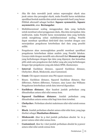 15
Pendahuluan
 	 Jika file data mewakili jarak antara seperangkat obyek atau
jarak antara dua perangkat obyek, maka Peneliti harus melakukan
spesifikasi bentuk matriks data untuk memperoleh hasil yang benar.
Pilihlah alternatif sebagai berikut: Square symmetric, Square
asymmetric, atau Rectangular.
 	 Multidimensional scaling menggunakan data yang berbeda
untuk membuat solusi penggunaan skala. Jika data merupakan data
multivariat, maka Peneliti harus menciptakan data yang berbeda
untuk menghitung solusi multidimensional scaling. Peneliti
dapat membuat spesifikasi detil-detil data tersebut dengan cara
menciptakan pengukuran keterbedaan dari data yang peneliti
miliki.
 	 Pengukuran akan memungkinkan peneliti membuat spesifikasi
pengukuran keterbedaan dalam analisis yang Peneliti lakukan.
Caranya ialah dengan memilih satu alternatif dari Measure group
yang berhubungan dengan tipe data yang dipunyai, dan kemudian
pilih salah satu pengukuran dari daftar yang ada yang berhubungan
dengan tipe pengukuran yang ada dalam SPSS, diantaranya:
	 Interval. Euclidean distance, squared Euclidean distance,
Chebychev, Block, Minkowski, atau Customized.
 	 Count. Chi-square measure atau Phi-square measure.
	 Binary. Euclidean distance, Squared Euclidean distance, Size
difference, Pattern difference, Variance, atau Lance dan Williams
Pengukuran keterbedaan untuk data interval digunakan:
	 Euclidean distance. Akar kuadrat jumlah perbedaan yang
dikuadratkan antara nilai-nilai semua item.
	 Squared Euclidean distance. Jumlah perbedaan yang
dikuadratkan antara semua nilai bagi item-item tersebut.
	 Chebychev. Perbedaan absolut maksimum nilai-nilai untuk semua
item.
 	 Block. Jumlah perbedaan absolut antara nilai-nilai item; yang juga
disebut sebagai Manhattan distance.
	 Minkowski. Akar ke p dari jumlah perbedaan absolut ke to p
power antara nilai-nilai semua item.
	 Customized. Akar ke r dari jumlah perbedaan absolut ke p power
antara nilai-nilai untuk semua item
 