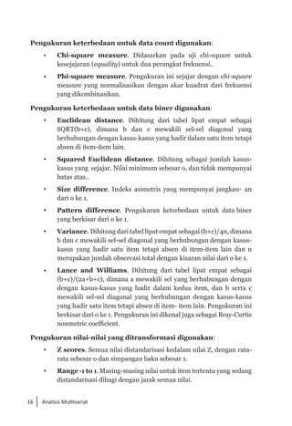 16 Analisis Multivariat
Pengukuran keterbedaan untuk data count digunakan:
•	 Chi-square measure. Didasarkan pada uji chi-square untuk
kesejajaran (equality) untuk dua perangkat frekuensi..
• 	 Phi-square measure. Pengukuran ini sejajar dengan chi-square
measure yang normalisasikan dengan akar kuadrat dari frekuensi
yang dikombinasikan.
Pengukuran keterbedaan untuk data biner digunakan:
	 Euclidean distance. Dihitung dari tabel lipat empat sebagai
SQRT(b+c), dimana b dan c mewakili sel-sel diagonal yang
berhubungan dengan kasus-kasus yang hadir dalam satu item tetapi
absen di item-item lain.
	 Squared Euclidean distance. Dihitung sebagai jumlah kasus-
kasus yang sejajar. Nilai minimum sebesar o, dan tidak mempunyai
batas atas..
	 Size difference. Indeks asimetris yang mempunyai jangkau- an
dari o ke 1.
	 Pattern difference. Pengukuran keterbedaan untuk data biner
yang berkisar dari o ke 1.
	 Variance. Dihitung dari tabel lipat empat sebagai (b+c)/4n, dimana
b dan c mewakili sel-sel diagonal yang berhubungan dengan kasus-
kasus yang hadir satu item tetapi absen di item-item lain dan n
merupakan jumlah observasi total dengan kisaran nilai dari o ke 1.
• 	 Lance and Williams. Dihitung dari tabel lipat empat sebagai
(b+c)/(2a+b+c), dimana a mewakili sel yang berhubungan dengan
dengan kasus-kasus yang hadir dalam kedua item, dan b serta c
mewakili sel-sel diagonal yang berhubungan dengan kasus-kasus
yang hadir satu item tetapi absen di item- item lain. Pengukuran ini
berkisar dari o ke 1. Pengukuran ini dikenal juga sebagai Bray-Curtis
nonmetric coefficient.
Pengukuran nilai-nilai yang ditransformasi digunakan:
	 Z scores. Semua nilai distandarisasi kedalam nilai Z, dengan rata-
rata sebesar o dan simpangan baku sebesar 1.
	 Range -1 to 1. Masing-masing nilai untuk item tertentu yang sedang
distandarisasi dibagi dengan jarak semua nilai.
 