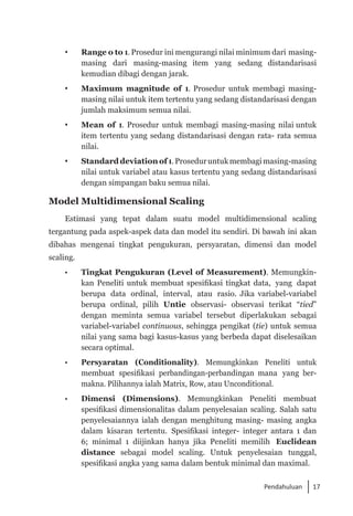 17
Pendahuluan
	 Range o to 1. Prosedur ini mengurangi nilai minimum dari masing-
masing dari masing-masing item yang sedang distandarisasi
kemudian dibagi dengan jarak.
	 Maximum magnitude of 1. Prosedur untuk membagi masing-
masing nilai untuk item tertentu yang sedang distandarisasi dengan
jumlah maksimum semua nilai.
	 Mean of 1. Prosedur untuk membagi masing-masing nilai untuk
item tertentu yang sedang distandarisasi dengan rata- rata semua
nilai.
	 Standard deviation of 1. Proseduruntukmembagimasing-masing
nilai untuk variabel atau kasus tertentu yang sedang distandarisasi
dengan simpangan baku semua nilai.
Model Multidimensional Scaling
Estimasi yang tepat dalam suatu model multidimensional scaling
tergantung pada aspek-aspek data dan model itu sendiri. Di bawah ini akan
dibahas mengenai tingkat pengukuran, persyaratan, dimensi dan model
scaling.
• 	 Tingkat Pengukuran (Level of Measurement). Memungkin­
kan Peneliti untuk membuat spesifikasi tingkat data, yang dapat
berupa data ordinal, interval, atau rasio. Jika variabel-variabel
berupa ordinal, pilih Untie observasi- observasi terikat “tied”
dengan meminta semua variabel tersebut diperlakukan sebagai
variabel-variabel continuous, sehingga pengikat (tie) untuk semua
nilai yang sama bagi kasus-kasus yang berbeda dapat diselesaikan
secara optimal.
• 	 Persyaratan (Conditionality). Memungkinkan Peneliti untuk
membuat spesifikasi perbandingan-perbandingan mana yang ber­
makna. Pilihannya ialah Matrix, Row, atau Unconditional.
•	 Dimensi (Dimensions). Memungkinkan Peneliti membuat
spesifikasi dimensionalitas dalam penyelesaian scaling. Salah satu
penyelesaiannya ialah dengan menghitung masing- masing angka
dalam kisaran tertentu. Spesifikasi integer- integer antara 1 dan
6; minimal 1 diijinkan hanya jika Peneliti memilih Euclidean
distance sebagai model scaling. Untuk penyelesaian tunggal,
spesifikasi angka yang sama dalam bentuk minimal dan maximal.
 