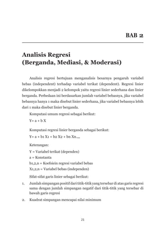 21
BAB 2
Analisis Regresi
(Berganda, Mediasi, & Moderasi)
Analisis regresi bertujuan menganalisis besarnya pengaruh variabel
bebas (independent) terhadap variabel terikat (dependent). Regresi linier
dikelompokkan menjadi 2 kelompok yaitu regresi linier sederhana dan linier
berganda. Perbedaan ini berdasarkan jumlah variabel bebasnya, jika variabel
bebasnya hanya 1 maka disebut linier sederhana, jika variabel bebasnya lebih
dari 1 maka disebut linier berganda.
	 Komputasi umum regresi sebagai berikut:
Y= a + b X
	 Komputasi regresi linier berganda sebagai berikut:
	 Y= a + b1 X1 + b2 X2 + bn Xn.,,,
	 Keterangan:
	 Y = Variabel terikat (dependen)
	 a = Konstanta
	 b1,2,n = Koefsiein regresi variabel bebas
	 X1,2,n = Variabel bebas (independen)
Sifat-sifat garis linier sebagai berikut:
1. 	 Jumlah simpangan positif dari titik-titik yang tersebar di atas garis regresi
sama dengan jumlah simpangan negatif dari titik-titik yang tersebar di
bawah garis regresi
2. 	 Kuadrat simpangan mencapai nilai minimum
 
