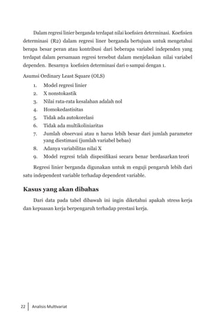 22 Analisis Multivariat
Dalam regresi linier berganda terdapat nilai koefisien determinasi. Koefisien
determinasi (R2) dalam regresi liner berganda bertujuan untuk mengetahui
berapa besar peran atau kontribusi dari beberapa variabel independen yang
terdapat dalam persamaan regresi tersebut dalam menjelaskan nilai variabel
dependen. Besarnya koefisien determinasi dari o sampai dengan 1.
Asumsi Ordinary Least Square (OLS)
1. 	 Model regresi linier
2.	 X nonstokastik
3. 	 Nilai rata-rata kesalahan adalah nol
4. 	 Homokedastisitas
5. 	 Tidak ada autokorelasi
6. 	 Tidak ada multikoliniaritas
7. 	 Jumlah observasi atau n harus lebih besar dari jumlah parameter
yang diestimasi (jumlah variabel bebas)
8. 	 Adanya variabilitas nilai X
9. 	 Model regresi telah dispesifikasi secara benar berdasarkan teori
Regresi linier berganda digunakan untuk m enguji pengaruh lebih dari
satu independent variable terhadap dependent variable.
Kasus yang akan dibahas
Dari data pada tabel dibawah ini ingin diketahui apakah stress kerja
dan kepuasan kerja berpengaruh terhadap prestasi kerja.
 