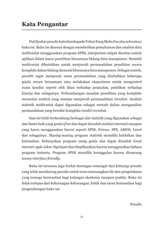 iii
Kata Pengantar
PujiSyukurpenulishaturkankepadaTuhanYangMahaEsaatasselesainya
buku ini. Buku ini disusun dengan memberikan pemahaman dan analisis data
multivariat menggunakan program SPSS, interpretasi output disertai contoh
aplikasi dalam kasus penelitian khususnya bidang ilmu manajamen. Statistik
multivariat dibutuhkan untuk menjawab permasalahan penelitian secara
kompleksdalambidangekonomikhususnyailmumanajemen.Sebagaicontoh,
peneliti ingin menjawab suatu permasalahan yang disebabkan beberapa
gejala secara bersamaan atau melakukan eksperimen untuk mengontrol
suatu kondisi seperti efek iklan terhadap penjualan, pelatihan terhadap
kinerja dan sebagainya. Perkembangan masalah penelitian yang kompleks
menuntut analisis yang mampu menjawab permasalahan tersebut. Analisis
statistik multivariat dapat digunakan sebagai metode dalam menganalisis
permasalahan yang bersifat kompleks (multi) tersebut.
Saat ini telah berkembang berbagai alat statistik yang digunakan sebagai
alat bantu baik yang gratis (free dan dapat diunduh melalui internet) maupun
yang harus menggunakan lisensi seperti SPSS, Eviews, SPS, AMOS, Lisrel
dan sebagainya. Masing-masing program statistik memiliki kelebihan dan
kelemahan. Kebanyakan program yamg gratis dan dapat diunduh lewat
internet agak sukar dipelajari dan diaplikasikan karena menggunakan bahasa
program tertentu. Program SPSS memiliki keunggulan karena dirancang
secara interface firendly.
Buku ini tersusun juga berkat dorongan semangat dari keluarga penulis
yang telah mendorong penulis untuk terus menuangkan ide dan pengetahuan
yang semoga bermanfaat bagi kalangan akademis maupun praktis. Buku ini
tidak terlepas dari kekurangan-kekurangan, kritik dan saran bermanfaat bagi
pengembangan buku ini.
Penulis
 