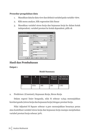 24 Analisis Multivariat
Prosedur pengolahan data
1. 	 Masukkan data ke data view dan definisi variabel pada variable view.
2. 	 Klik menu analyze, klik regression lalu linear
3. 	 Masukkan variabel stress kerja dan kepuasan kerja ke dalam kotak
independent, variabel prestasi ke kotak dependent, pilih ok
	
Hasil dan Pembahasan
Output 1
Model Summary
Model R R Square Adjusted
R Square
Std. Error of
the Estimate
1 .633a .400 .300 1.402
a.	 Predictors: (Constant), Kepuasan Kerja, Stress Kerja
Dalam regresi linier berganda, nilai R sebesar 0,633 menunjukkan
korelasi ganda (stress kerja dan kepuasan kerja) dengan prestasi kerja.
Nilai Adjusted R Square sebesar 0,300 menunjukkan besarnya peran
atau kontribusi variabel stress kerja dan kepuasan kerja mampu menjelaskan
variabel prestasi kerja sebesar 30%.
 