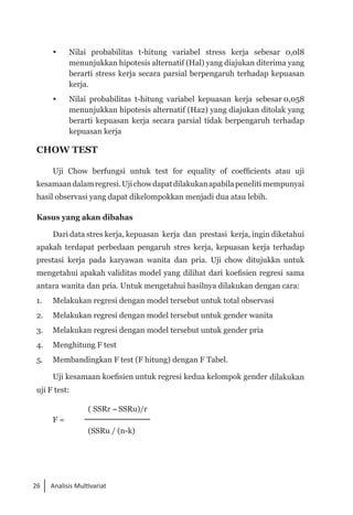 26 Analisis Multivariat
 	 Nilai probabilitas t-hitung variabel stress kerja sebesar 0,0l8
menunjukkan hipotesis alternatif (Hal) yang diajukan diterima yang
berarti stress kerja secara parsial berpengaruh terhadap kepuasan
kerja.
 	 Nilai probabilitas t-hitung variabel kepuasan kerja sebesar 0,058
menunjukkan hipotesis alternatif (Ha2) yang diajukan ditolak yang
berarti kepuasan kerja secara parsial tidak berpengaruh terhadap
kepuasan kerja
CHOW TEST
Uji Chow berfungsi untuk test for equality of coefficients atau uji
kesamaandalamregresi.Ujichowdapatdilakukanapabilapeneliti mempunyai
hasil observasi yang dapat dikelompokkan menjadi dua atau lebih.
Kasus yang akan dibahas
Dari data stres kerja, kepuasan kerja dan prestasi kerja, ingin diketahui
apakah terdapat perbedaan pengaruh stres kerja, kepuasan kerja terhadap
prestasi kerja pada karyawan wanita dan pria. Uji chow ditujukkn untuk
mengetahui apakah validitas model yang dilihat dari koefisien regresi sama
antara wanita dan pria. Untuk mengetahui hasilnya dilakukan dengan cara:
1. 	 Melakukan regresi dengan model tersebut untuk total observasi
2. 	 Melakukan regresi dengan model tersebut untuk gender wanita
3. 	 Melakukan regresi dengan model tersebut untuk gender pria
4. 	 Menghitung F test
5. 	 Membandingkan F test (F hitung) dengan F Tabel.
Uji kesamaan koefisien untuk regresi kedua kelompok gender dilakukan
uji F test:
		 ( SSRr -SSRu)/r
F =
		 (SSRu / (n-k)
 