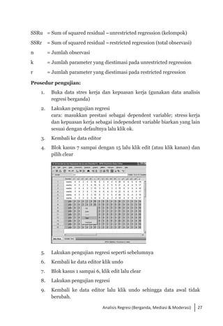 27
Analisis Regresi (Berganda, Mediasi & Moderasi)
SSRu 	 = Sum of squared residual -unrestricted regression (kelompok)
SSRr	 = Sum of squared residual -restricted regression (total observasi)
n	 = Jumlah observasi
k	 = Jumlah parameter yang diestimasi pada unrestricted regression
r	 = Jumlah parameter yang diestimasi pada restricted regression
Prosedur pengujian:
1. 	 Buka data stres kerja dan kepuasan kerja (gunakan data analisis
regresi berganda)
2. 	 Lakukan pengujian regresi
	 cara: masukkan prestasi sebagai dependent variable; stress kerja
dan kepuasan kerja sebagai independent variable biarkan yang lain
sesuai dengan defaultnya lalu klik ok.
3. 	 Kembali ke data editor
4. 	 Blok kasus 7 sampai dengan 15 lalu klik edit (atau klik kanan) dan
pilih clear
	
5. 	 Lakukan pengujian regresi seperti sebelumnya
6. 	 Kembali ke data editor klik undo
7. 	 Blok kasus 1 sampai 6, klik edit lalu clear
8. 	 Lakukan pengujian regresi
9. 	 Kembali ke data editor lalu klik undo sehingga data awal tidak
berubah.
 