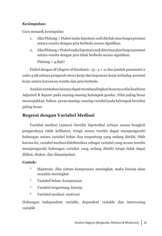 31
Analisis Regresi (Berganda, Mediasi & Moderasi)
Kesimpulan:
Cara menarik kesimpulan
1. 	 Jika Fhitung > Ftabel maka hipotesis null ditolak atau fungsi prestasi
antara wanita dengan pria berbeda secara signifikan.
2. 	 JikaFhitung<Ftabelmakahipotesisnullditerimaataufungsi prestasi
antara wanita dengan pria tidak berbeda secara signifikan.
	 Fhitung = 4,8567
Ftabel dengan df (degree of freedom) : 15 - 4 = 11 dan jumlah parameter 2
yaitu 3,98 artinya pengaruh stress kerja dan kepuasan kerja terhadap prestasi
kerja antara karyawan wanita dan pria berbeda.
Analisistambahanlainnyadapatmembandingkanbesarnyanilai koefisien
Adjusted R Square pada masing-masing kelompok gender. Nilai paling besar
menunjukkan bahwa peran masing- masing variabel pada kelompok tersebut
paling besar.
Regresi dengan Variabel Mediasi
Variabel mediasi (antara) bersifat hipotetikal artinya secara kongkrit
pengaruhnya tidak kelihatan, tetapi secara teoritis dapat mempengaruhi
hubungan antara variabel bebas dan tergantung yang sedang diteliti. Oleh
karena itu, variabel mediasi didefinisikan sebagai variabel yang secara teoritis
mempengaruhi hubungan variabel yang sedang diteliti tetapi tidak dapat
dilihat, diukur, dan dimanipulasi.
Contoh:
* 	 Hipotesis: Jika sistem kompensasi meningkat, maka kinerja akan
semakin meningkat
* 	 Variabel bebas: kompensasi
* 	 Variabel tergantung: kinerja
* 	 Variabel mediasi: motivasi
Hubungan independent variable, dependent variable dan intervening
variable
 