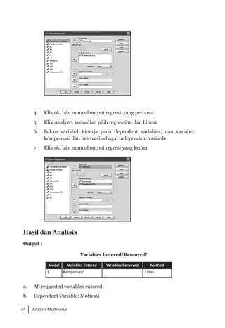 34 Analisis Multivariat
	
4. 	 Klik ok, lalu muncul output regresi yang pertama
5. 	 Klik Analyze, kemudian pilih regression dan Linear
6. 	 Isikan variabel Kinerja pada dependent variables, dan variabel
kompensasi dan motivasi sebagai independent variable
7. 	 Klik ok, lalu muncul output regresi yang kedua
	
Hasil dan Analisis
Output 1
Variables Entered/Removedb
Model Variables Entered Variables Removed Method
1 Kompensasia
.Enter
a. 	 All requested variables entered.
b. 	 Dependent Variable: Motivasi
 
