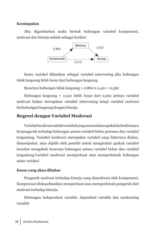 38 Analisis Multivariat
Kesimpulan
Jika digambarkan maka bentuk hubungan variabel kompensasi,
motivasi dan kinerja adalah sebagai berikut:
Suatu variabel dikatakan sebagai variabel intervening jika hubungan
tidak langsung lebih besar dari hubungan langsung
Besarnya hubungan tidak langsung = 0,860 x 0,421 = 0,362
Hubungan langsung = 0,512 lebih besar dari 0,362 artinya variabel
motivasi bukan merupakan variabel intervening tetapi variabel motivasi
berhubungan langsung dengan kinerja.
Regresi dengan Variabel Moderasi
Variabelmoderasiadalahvariabelyangmenentukanapakahkehadirannya
berpengaruh terhadap hubungan antara variabel bebas pertama dan variabel
tergantung. Variabel moderasi merupakan variabel yang faktornya diukur,
dimanipulasi, atau dipilih oleh peneliti untuk mengetahui apakah variabel
tersebut mengubah besarnya hubungan antara variabel bebas dan variabel
tergantung.Variabel moderasi memperkuat atau memperlemah hubungan
antar variabel.
Kasus yang akan dibahas
Pengaruh motivasi terhadap kinerja yang dimoderasi oleh kompensasi.
Kompensasi diekspektasikan memperkuat atau memperlemah pengaruh dari
motivasi terhadap kinerja.
Hubungan independent variable, dependent variable dan moderating
variable
 