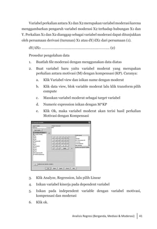 41
Analisis Regresi (Berganda, Mediasi & Moderasi)
Variabel perkalian antara X1 dan X2 merupakan variabel moderasi karena
menggambarkan pengaruh variabel moderasi X2 terhadap hubungan X1 dan
Y. Perkalian X1 dan X2 dianggap sebagai variabel moderasi dapat ditunjukkan
oleh persamaan derivasi (turunan) X1 atau dY/dX1 dari persamaan (1).
dY/dX1 ........................................................................ (2)
Prosedur pengolahan data
1. 	 Buatlah file moderasi dengan menggunakan data diatas
2. 	 Buat variabel baru yaitu variabel moderat yang merupakan
perkalian antara motivasi (M) dengan kompensasi (KP). Caranya:
a. 	 Klik Variabel view dan isikan name dengan moderat
b. 	 Klik data view, blok variable moderat lalu klik transform pilih
compute
c. 	 Masukan variabel moderat sebagai target variabel
d. 	 Numeric expression isikan dengan M*KP
e. 	 Klik Ok, maka variabel moderat akan terisi hasil perkalian
Motivasi dengan Kompensasi
3. 	 Klik Analyze, Regression, lalu pilih Linear
4. 	 Isikan variabel kinerja pada dependent variabel
5. 	 Isikan pada independent variable dengan variabel motivasi,
kompensasi dan moderasi
6. 	 Klik ok.
 