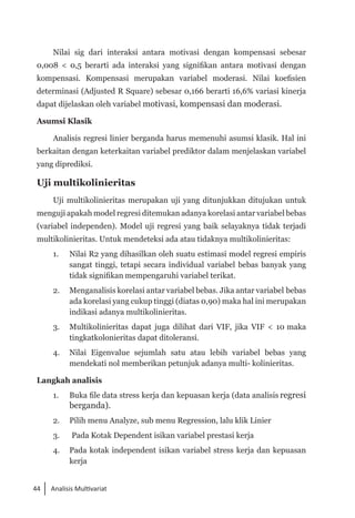 44 Analisis Multivariat
Nilai sig dari interaksi antara motivasi dengan kompensasi sebesar
0,008 < 0,5 berarti ada interaksi yang signifikan antara motivasi dengan
kompensasi. Kompensasi merupakan variabel moderasi. Nilai koefisien
determinasi (Adjusted R Square) sebesar 0,166 berarti 16,6% variasi kinerja
dapat dijelaskan oleh variabel motivasi, kompensasi dan moderasi.
Asumsi Klasik
Analisis regresi linier berganda harus memenuhi asumsi klasik. Hal ini
berkaitan dengan keterkaitan variabel prediktor dalam menjelaskan variabel
yang diprediksi.
Uji multikolinieritas
Uji multikolinieritas merupakan uji yang ditunjukkan ditujukan untuk
menguji apakah model regresi ditemukan adanya korelasi antar variabel bebas
(variabel independen). Model uji regresi yang baik selayaknya tidak terjadi
multikolinieritas. Untuk mendeteksi ada atau tidaknya multikolinieritas:
1. 	 Nilai R2 yang dihasilkan oleh suatu estimasi model regresi empiris
sangat tinggi, tetapi secara individual variabel bebas banyak yang
tidak signifikan mempengaruhi variabel terikat.
2. 	 Menganalisis korelasi antar variabel bebas. Jika antar variabel bebas
ada korelasi yang cukup tinggi (diatas 0,90) maka hal ini merupakan
indikasi adanya multikolinieritas.
3. 	 Multikolinieritas dapat juga dilihat dari VIF, jika VIF < 10 maka
tingkatkolonieritas dapat ditoleransi.
4. 	 Nilai Eigenvalue sejumlah satu atau lebih variabel bebas yang
mendekati nol memberikan petunjuk adanya multi- kolinieritas.
Langkah analisis
1. 	 Buka file data stress kerja dan kepuasan kerja (data analisis regresi
berganda).
2. 	 Pilih menu Analyze, sub menu Regression, lalu klik Linier
3. 	 Pada Kotak Dependent isikan variabel prestasi kerja
4. 	 Pada kotak independent isikan variabel stress kerja dan kepuasan
kerja
 