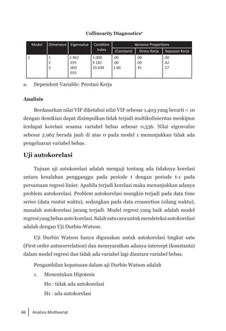 46 Analisis Multivariat
Collinearity Diagnosticsa
Model Dimension Eigenvalue Condition
Index
Variance Proportions
(Constant) Stress Kerja Kepuasan Kerja
1 1
2
3
2.962
.035
.003
.035
1.000
9.182
33.038
.00
.00
1.00
.00
.09
.91
.00
.42
.57
a. 	 Dependent Variable: Prestasi Kerja
Analisis
Berdasarkan nilai VIF diketahui nilai VIF sebesar 1,403 yang berarti < 10
dengan demikian dapat disimpulkan tidak terjadi multikolinieritas meskipun
terdapat korelasi sesama variabel bebas sebesar 0,536. Nilai eigenvalue
sebesar 2,962 berada jauh di atas 0 pada model 1 menunjukkan tidak ada
pengeluaran variabel bebas.
Uji autokorelasi
Tujuan uji autokorelasi adalah menguji tentang ada tidaknya korelasi
antara kesalahan pengganggu pada periode t dengan periode t-1 pada
persamaan regresi linier. Apabila terjadi korelasi maka menunjukkan adanya
problem autokorelasi. Problem autokorelasi mungkin terjadi pada data time
series (data runtut waktu), sedangkan pada data crossection (silang waktu),
masalah autokorelasi jarang terjadi. Model regresi yang baik adalah model
regresiyangbebasautokorelasi.Salahsatucarauntukmendeteksi autokorelasi
adalah dengan Uji Durbin-Watson.
Uji Durbin Watson hanya digunakan untuk autokorelasi tingkat satu
(First order autocorrelation) dan mensyaratkan adanya intercept (konstanta)
dalam model regresi dan tidak ada variabel lagi diantara variabel bebas.
Pengambilan keputusan dalam uji Durbin Watson adalah
1. 	 Menentukan Hipotesis
Ho : tidak ada autokorelasi
H1 : ada autokorelasi
 