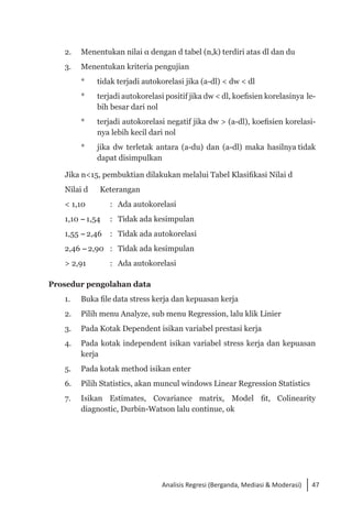 47
Analisis Regresi (Berganda, Mediasi & Moderasi)
2. 	 Menentukan nilai α dengan d tabel (n,k) terdiri atas dl dan du
3. 	 Menentukan kriteria pengujian
* 	 tidak terjadi autokorelasi jika (a-dl) < dw < dl
* 	 terjadi autokorelasi positif jika dw < dl, koefisien korelasinya le­
bih besar dari nol
* 	 terjadi autokorelasi negatif jika dw > (a-dl), koefisien korelasi­
nya lebih kecil dari nol
* 	 jika dw terletak antara (a-du) dan (a-dl) maka hasilnya tidak
dapat disimpulkan
Jika n<15, pembuktian dilakukan melalui Tabel Klasifikasi Nilai d
Nilai d 	 Keterangan
< 1,10	 :	 Ada autokorelasi
1,10 -1,54	 :	 Tidak ada kesimpulan
1,55 -2,46 	 :	 Tidak ada autokorelasi
2,46 -2,90	 :	 Tidak ada kesimpulan
> 2,91 	 :	 Ada autokorelasi
Prosedur pengolahan data
1. 	 Buka file data stress kerja dan kepuasan kerja
2. 	 Pilih menu Analyze, sub menu Regression, lalu klik Linier
3. 	 Pada Kotak Dependent isikan variabel prestasi kerja
4. 	 Pada kotak independent isikan variabel stress kerja dan kepuasan
kerja
5. 	 Pada kotak method isikan enter
6. 	 Pilih Statistics, akan muncul windows Linear Regression Statistics
7. 	 Isikan Estimates, Covariance matrix, Model fit, Colinearity
diagnostic, Durbin-Watson lalu continue, ok
 
