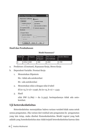 48 Analisis Multivariat
	
Hasil dan Pembahasan
Model Summaryb
Model R R Square Adjusted
R Square
Std. Error of
the Estimate
Durbin-Watson
1 .633a .400 .300 1.402 1.789
a. 	 Predictors: (Constant), Kepuasan Kerja, Stress Kerja
b. 	 Dependent Variable: Prestasi Kerja
1. 	 Menentukan Hipotesis
Ho : tidak ada autokorelasi
H1 : ada autokorelasi
2. 	 Menentukan nilai α dengan nilai d tabel
dl (n=15, k=2)= o,946, du (n=15, k=2) = 1,543
3. 	 Hasil
	 nilai DW (1,789) > du (1,543), kesimpulannya tidak ada auto­
korelasi.
Uji heterokedatisitas
Heterokedatisitas menunjukkan bahwa varians variabel tidak sama untuk
semua pengamatan. Jika varians dari residual satu pengamatan ke pengamatan
yang lain tetap, maka disebut Homoskedastisitas. Model regresi yang baik
adalah yang homokedastisitas atau tidak terjadi heterokedastisitas karena data
 