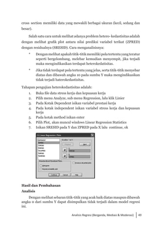 49
Analisis Regresi (Berganda, Mediasi & Moderasi)
cross section memiliki data yang mewakili berbagai ukuran (kecil, sedang dan
besar).
Salah satu cara untuk melihat adanya problem hetero- kedastisitasadalah
dengan melihat grafik plot antara nilai prediksi variabel terikat (ZPRED)
dengan residualnya (SRESID). Cara menganalisisnya:
* 	 Dengan melihat apakah titik-titik memiliki pola tertentu yang teratur
seperti bergelombang, melebar kemudian menyempit, jika terjadi
maka mengindikasikan terdapat heterokedatisitas.
* 	 Jika tidak terdapat pola tertentu yang jelas, serta titik-titik menyebar
diatas dan dibawah angka 10 pada sumbu Y maka mengindikasikan
tidak terjadi haterokedastisitas.
Tahapan pengujian heterokedastisitas adalah:
1. 	 Buka file data stress kerja dan kepuasan kerja
2. 	 Pilih menu Analyze, sub menu Regression, lalu klik Linier
3. 	 Pada Kotak Dependent isikan variabel prestasi kerja
4. 	 Pada kotak independent isikan variabel stress kerja dan kepuasan
kerja
5. 	 Pada kotak method isikan enter
6. 	 Pilih Plot, akan muncul windows Linear Regression Statistics
7. 	 Isikan SRESID pada Y dan ZPRED pada X lalu continue, ok
	
Hasil dan Pembahasan
Analisis
Dengan melihat sebaran titik-titik yang acak baik diatas maupun dibawah
angka 0 dari sumbu Y dapat disimpulkan tidak terjadi dalam model regresi
ini.
 