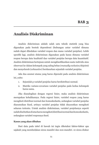 51
BAB 3
Analisis Diskriminan
Analisis diskriminan adalah salah satu teknik statistik yang bisa
digunakan pada bentuk dependensi (hubungan antar variabel dimana
sudah dapat dibedakan variabel respon dan mana variabel penjelas). Lebih
spesifik lagi, analisis diskriminan digunakan pada kasus dimana variabel
respon berupa data kualitatif dan variabel penjelas berupa data kuantitatif.
Analisis diskriminan bertujuan untuk mengklasifikasikan suatu individu atau
observasi ke dalam kelompok yang saling bebas (mutually exclusive/disjoint)
dan menyeluruh (exhaustive) berdasarkan sejumlah variabel penjelas.
Ada dua asumsi utama yang harus dipenuhi pada analisis diskriminan
ini, yaitu:
1. 	 Sejumlah p variabel penjelas harus berdistribusi normal.
2. 	 Matriks varians-covarians variabel penjelas pada kedua ke­
lompok
harus sama.
Jika dianalogikan dengan regresi linier, maka analisis diskriminan
merupakan kebalikannya. Pada regresi linier, variabel respon yang harus
mengikuti distribusi normal dan homoskedastis, sedangkan variabel penjelas
diasumsikan fixed, artinya variabel penjelas tidak disyaratkan mengikuti
sebaran tertentu. Untuk analisis diskriminan, variabel penjelasnya seperti
sudahdisebutkandiatasharusmengikutidistribusinormaldanhomoskedastis,
sedangkan variabel responnya fixed.
Kasus yang akan dibahas
Dari data pada tabel di bawah ini ingin diketahui faktor-faktor apa
sajakah yang membedakan siswa mandiri dan non-mandiri. 10 siswa diukur
 