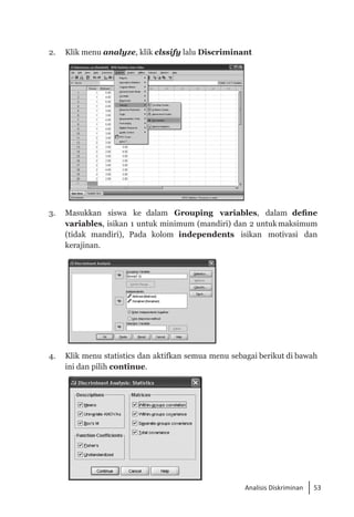 53
Analisis Diskriminan
2. 	 Klik menu analyze, klik clssify lalu Discriminant
3. 	 Masukkan siswa ke dalam Grouping variables, dalam define
variables, isikan 1 untuk minimum (mandiri) dan 2 untuk maksimum
(tidak mandiri), Pada kolom independents isikan motivasi dan
kerajinan.
4. 	 Klik menu statistics dan aktifkan semua menu sebagai berikut di bawah
ini dan pilih continue.
 