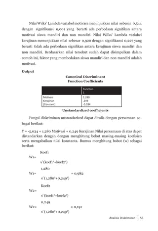 55
Analisis Diskriminan
Nilai Wilks’ Lambda variabel motivasi menunjukkan nilai sebesar 0,544
dengan signifikansi 0,001 yang berarti ada perbedaan signifikan antara
motivasi siswa mandiri dan non mandiri. Nilai Wilks’ Lambda variabel
kerajinan menunjukkan nilai sebesar 0,920 dengan signifikansi 0,227 yang
berarti tidak ada perbedaan signifikan antara kerajinan siswa mandiri dan
non mandiri. Berdasarkan nilai tersebut sudah dapat disimpulkan dalam
contoh ini, faktor yang membedakan siswa mandiri dan non mandiri adalah
motivasi.
Output
Canonical Discriminant
Function Coefficients
Function
1
Motivasi
Kerajinan
(Constant)
1.280
.249
-5.034
Unstandardized coefficients
Fungsi diskriminan unstandarized dapat ditulis dengan persamaan se­
bagai berikut:
Y = -5,034 + 1,280 Motivasi + 0,249 Kerajinan Nilai persamaan di atas dapat
distandarkan dengan dengan menghitung bobot masing-masing koefisien
serta mengabaikan nilai konstanta. Rumus menghitung bobot (w) sebagai
berikut:
Koef1
W1=
√ (koef12
+koef22
)
1,280
W1= = 0,982
√ (1,2802
+0,2492
)
Koef2
W2=
√ (koef12
+koef22
)
0,249
W2= = 0,191
√ (1,2802
+0,2492
)
 