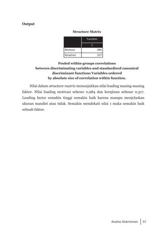 57
Analisis Diskriminan
Output
Structure Matrix
Function
1
Motivasi .984
Kerajinan .317
Pooled within-groups correlations
between discriminating variables and standardized canonical
discriminant functions Variables ordered
by absolute size of correlation within function.
Nilai dalam structure matrix menunjukkan nilai loading masing-masing
faktor. Nilai loading motivasi sebeser 0,984 dan kerajinan sebesar 0,317.
Loading factor semakin tinggi semakin baik karena mampu menjelaskan
ukuran mandiri atau tidak. Semakin mendekati nilai 1 maka semakin baik
sebuah faktor.
 