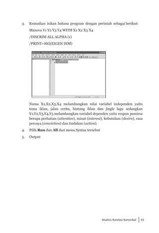 61
Analisis Korelasi Kanonikal
3. 	 Kemudian isikan bahasa program dengan perintah sebagai berikut:
	 Manova Y1 Y2 Y3 Y4 WITH X1 X2 X3 X4
	 /DISCRIM ALL ALPHA (1)
	 /PRINT=SIG(EIGEN DIM)
	 Nama X1,X2,X3,X4 melambangkan nilai variabel independen yaitu
tema iklan, jalan cerita, bintang iklan dan jingle lagu sedangkan
Y1,Y2,Y3,Y4,Y5 melambangkan variabel dependen yaitu respon pemirsa
berupa perhatian (attention), minat (interest), kebutuhan (desire), rasa
percaya (conviction) dan tindakan (action).
4. 	 Pilih Run dan All dari menu Syntax tersebut
5. 	 Output
 