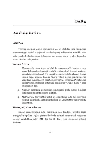 67
BAB 5
Analisis Varian
ANOVA
Prosedur one way anova merupakan alat uji statistik yang digunakan
untuk menguji apakah 2 populasi atau lebih yang independen, memiliki rata-
rata yang berbeda atau sama. Dalam one way anova ada 1 variabel dependen
dan 1 variabel independen.
Asumsi Anova
1.	 Homogeneity of variance: variabel dependen memiliki variance yang
sama dalam setiap kategori variable independent. Asumsi variance
sama tidak dipenuhi oleh Box (1954) dan ia menyatakan bahwa Anova
masih dapat dipakai karena Anova robust untuk penyimpangan
yang kecil dan moderat dari homogeneity of variance. Perhitungan
kasarnya rasio terbesar ke terkecil dari group variance harus 3 atau
kurang dari tiga.
2. 	 Random sampling: untuk ujian signifikansi, maka subjek di dalam
setiap group diambil secara random.
3. 	 Multivariate Normality: untuk uji signifikansi data ber-distribusi
normal atau tidak. SPSS memberikan uji Boxplot test of normality
assumtion.
Kasus yang akan dibahas
Dengan menggunakan data Komitmen dan Prestasi, peneliti ingin
mengetahui apakah tingkat prestasi berbeda ataukah sama untuk karyawan
dengan pendidikan akhir SMU, D3 dan S1. Data yang digunakan sebagai
berikut:
 