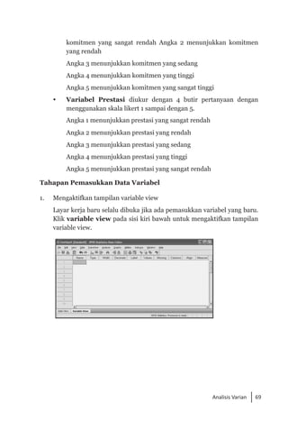 69
Analisis Varian
komitmen yang sangat rendah Angka 2 menunjukkan komitmen
yang rendah
	 Angka 3 menunjukkan komitmen yang sedang
	 Angka 4 menunjukkan komitmen yang tinggi
	 Angka 5 menunjukkan komitmen yang sangat tinggi
 	 Variabel Prestasi diukur dengan 4 butir pertanyaan dengan
menggunakan skala likert 1 sampai dengan 5.
	 Angka 1 menunjukkan prestasi yang sangat rendah
	 Angka 2 menunjukkan prestasi yang rendah
	 Angka 3 menunjukkan prestasi yang sedang
	 Angka 4 menunjukkan prestasi yang tinggi
	 Angka 5 menunjukkan prestasi yang sangat rendah
Tahapan Pemasukkan Data Variabel
1. 	 Mengaktifkan tampilan variable view
	 Layar kerja baru selalu dibuka jika ada pemasukkan variabel yang baru.
Klik variable view pada sisi kiri bawah untuk mengaktifkan tampilan
variable view.
 