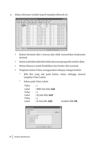 70 Analisis Multivariat
2. 	 Isikan informasi variabel seperti tampilan dibawah ini
 	 Kolom Decimals diisi o karena data tidak memerlukan keakuratan
desimal.
 	 Kolom Label jika tidak diisi tidak akan mempengaruhi analisis data.
 	 Kolom Measure untuk Pendidikan dan Gender diisi nominal.
 	 Pengisian kolom Values menggunakan tahapan sebagai berikut:
* 	 Klik Box yang ada pada kolom values sehingga muncul
tampilan Value Labels
* 	 Isikan pada Value Labels
Value : 1
Label : SMU lalu klik Add
Value : 2
Label : D3 lalu klik Add
Value : 2
Label : S1 lalu klik Add terakhir Klik Ok.
 