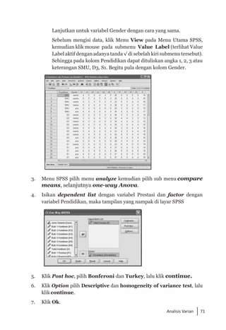 71
Analisis Varian
Lanjutkan untuk variabel Gender dengan cara yang sama.
	 Sebelum mengisi data, klik Menu View pada Menu Utama SPSS,
kemudian klik mouse pada submenu Value Label (terlihat Value
Label aktif dengan adanya tanda √ di sebelah kiri submenu tersebut).
Sehingga pada kolom Pendidikan dapat dituliskan angka 1, 2, 3 atau
keterangan SMU, D3, S1. Begitu pula dengan kolom Gender.
3. 	 Menu SPSS pilih menu analyze kemudian pilih sub menu compare
means, selanjutnya one-way Anova.
4. 	 Isikan dependent list dengan variabel Prestasi dan factor dengan
variabel Pendidikan, maka tampilan yang nampak di layar SPSS
5. 	 Klik Post hoc, pilih Bonferoni dan Turkey, lalu klik continue.
6. 	 Klik Option pilih Descriptive dan homogeneity of variance test, lalu
klik continue.
7. 	 Klik Ok.
 