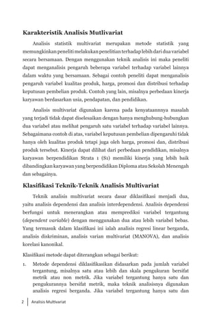 2 Analisis Multivariat
Karakteristik Analisis Mutlivariat
Analisis statistik multivariat merupakan metode statistik yang
memungkinkan peneliti melakukan penelitian terhadap lebih dari dua variabel
secara bersamaan. Dengan menggunakan teknik analisis ini maka peneliti
dapat menganalisis pengaruh beberapa variabel terhadap variabel lainnya
dalam waktu yang bersamaan. Sebagai contoh peneliti dapat menganalisis
pengaruh variabel kualitas produk, harga, promosi dan distribusi terhadap
keputusan pembelian produk. Contoh yang lain, misalnya perbedaan kinerja
karyawan berdasarkan usia, pendapatan, dan pendidikan.
Analisis multivariat digunakan karena pada kenyataannnya masalah
yang terjadi tidak dapat diselesaikan dengan hanya menghubung-hubungkan
dua variabel atau melihat pengaruh satu variabel terhadap variabel lainnya.
Sebagaimana contoh di atas, variabel keputusan pembelian dipengaruhi tidak
hanya oleh kualitas produk tetapi juga oleh harga, promosi dan, distribusi
produk tersebut. Kinerja dapat dilihat dari perbedaan pendidikan, misalnya
karyawan berpendidikan Strata 1 (S1) memiliki kinerja yang lebih baik
dibandingkan karyawan yang berpendidikan Diploma atau Sekolah Menengah
dan sebagainya.
Klasifikasi Teknik-Teknik Analisis Multivariat
Teknik analisis multivariat secara dasar diklasifikasi menjadi dua,
yaitu analisis dependensi dan analisis interdependensi. Analisis dependensi
berfungsi untuk menerangkan atau memprediksi variabel tergantung
(dependent variable) dengan menggunakan dua atau lebih variabel bebas.
Yang termasuk dalam klasifikasi ini ialah analisis regresi linear berganda,
analisis diskriminan, analisis varian multivariat (MANOVA), dan analisis
korelasi kanonikal.
Klasifikasi metode dapat diterangkan sebagai berikut:
1. 	 Metode dependensi diklasifikasikan didasarkan pada jumlah variabel
tergantung, misalnya satu atau lebih dan skala pengukuran bersifat
metrik atau non metrik. Jika variabel tergantung hanya satu dan
pengukurannya bersifat metrik, maka teknik analisisnya digunakan
analisis regresi berganda. Jika variabel tergantung hanya satu dan
 