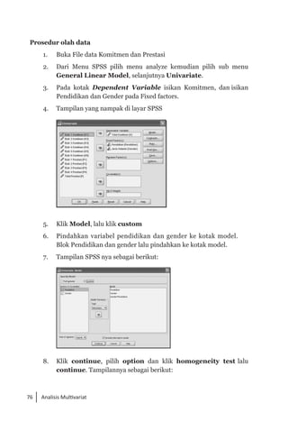 76 Analisis Multivariat
Prosedur olah data
1. 	 Buka File data Komitmen dan Prestasi
2. 	 Dari Menu SPSS pilih menu analyze kemudian pilih sub menu
General Linear Model, selanjutnya Univariate.
3. 	 Pada kotak Dependent Variable isikan Komitmen, dan isikan
Pendidikan dan Gender pada Fixed factors.
4. 	 Tampilan yang nampak di layar SPSS
	
5. 	 Klik Model, lalu klik custom
6. 	 Pindahkan variabel pendidikan dan gender ke kotak model. 	
Blok Pendidikan dan gender lalu pindahkan ke kotak model.
7. 	 Tampilan SPSS nya sebagai berikut:
	
8. 	 Klik continue, pilih option dan klik homogeneity test lalu
continue. Tampilannya sebagai berikut:
 
