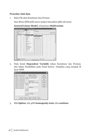 82 Analisis Multivariat
Prosedur olah data
1. 	 Buka File data Komitmen dan Prestasi
	 Dari Menu SPSS pilih menu analyze kemudian pilih sub menu
	 General Linear Model, selanjutnya Multivariate.
	
2.	 Pada kotak Dependent Variable isikan Komitmen dan Prestasi,
dan isikan Pendidikan pada Fixed factors. Tampilan yang nampak di
layar SPSS
	
3.	 Klik Option, lalu pilih homogenity tests, lalu continue
 